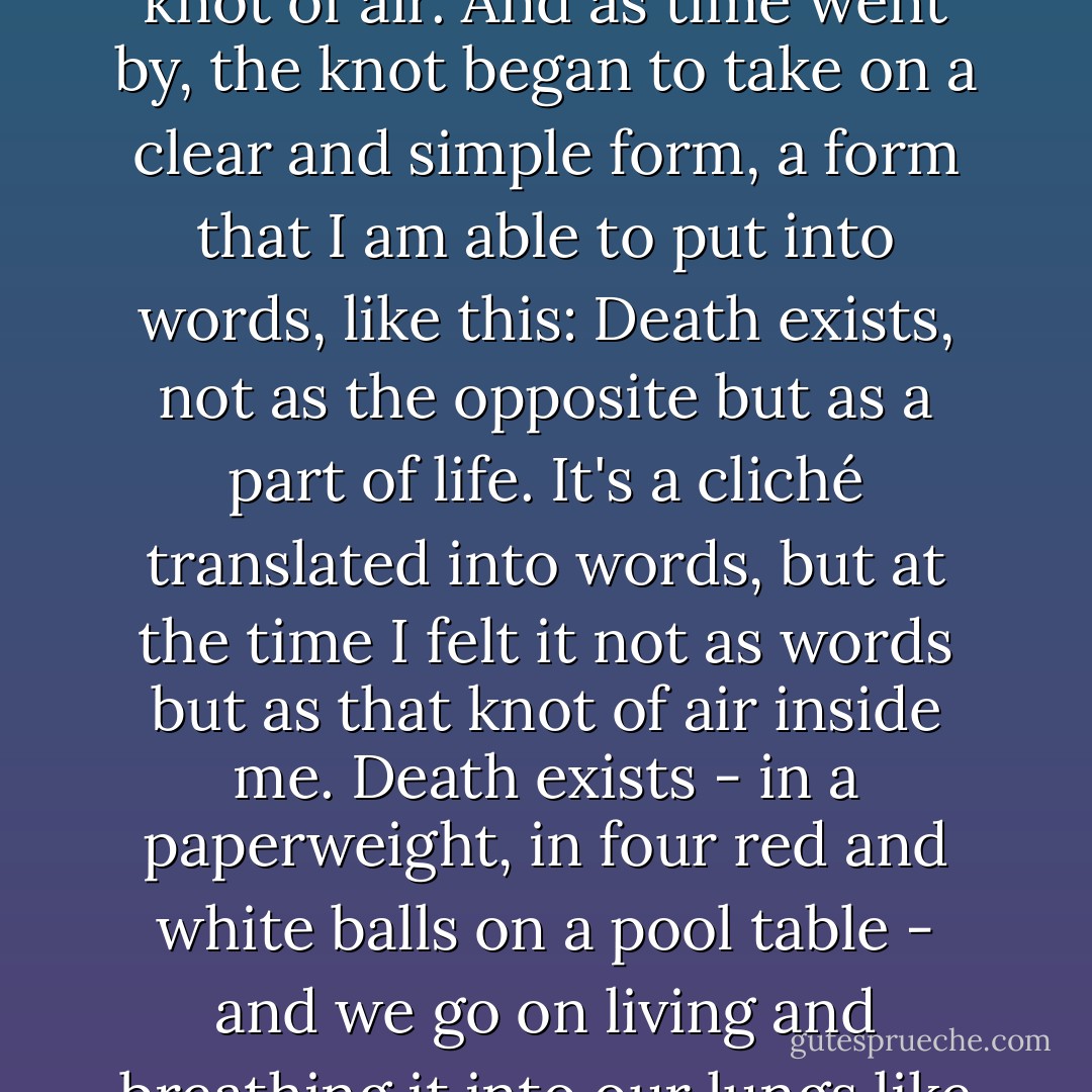 I tried hard to forget, but there remained inside me a vague knot of air.<br />And as time went by, the knot began to take on a clear and simple<br />form, a form that I am able to put into words, like this:<br />Death exists, not as the opposite but as a part of life.<br />It's a cliché translated into words, but at the time I felt it not as words<br />but as that knot of air inside me. Death exists - in a paperweight, in<br />four red and white balls on a pool table - and we go on living and<br />breathing it into our lungs like fine dust. - Haruki Murakami