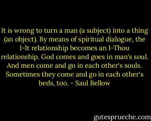 It is wrong to turn a man (a subject) into a thing (an object). By<br />means of spiritual dialogue, the I-It relationship becomes an I-Thou<br />relationship. God comes and goes in man's soul. And men come and go<br />in each other's souls. Sometimes they come and go in each other's<br />beds, too. - Saul Bellow