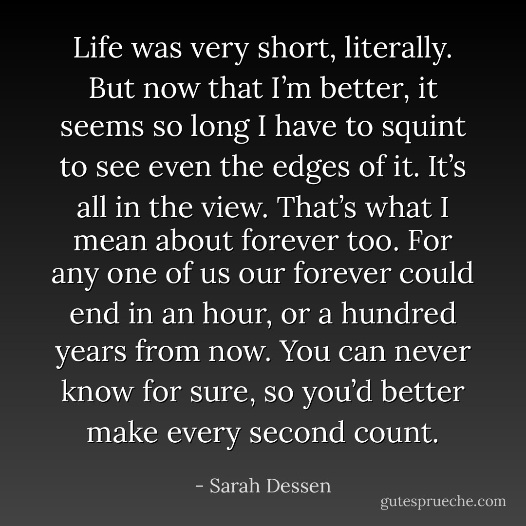 Life was very short, literally. But now that I’m better, it seems so long I have to squint to see even the edges of it. It’s all in the view. That’s what I mean about forever too. For any one of us our forever could end in an hour, or a hundred years from now. You can never know for sure, so you’d better make every second count. - Sarah Dessen