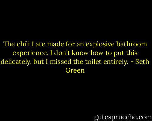 The chili I ate made for an explosive bathroom experience. I don't know how to put this delicately, but I missed the toilet entirely. - Seth Green