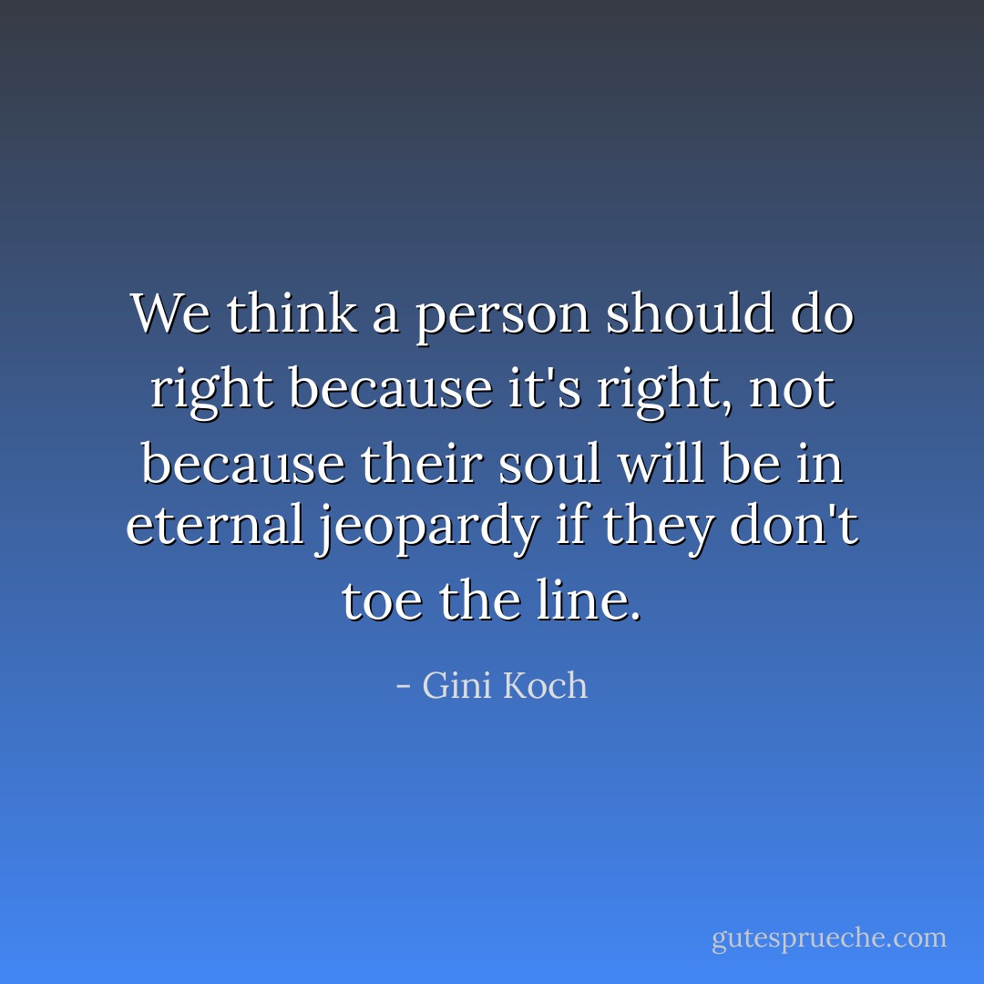 We think a person should do right because it's right, not because their soul will be in eternal jeopardy if they don't toe the line. - Gini Koch