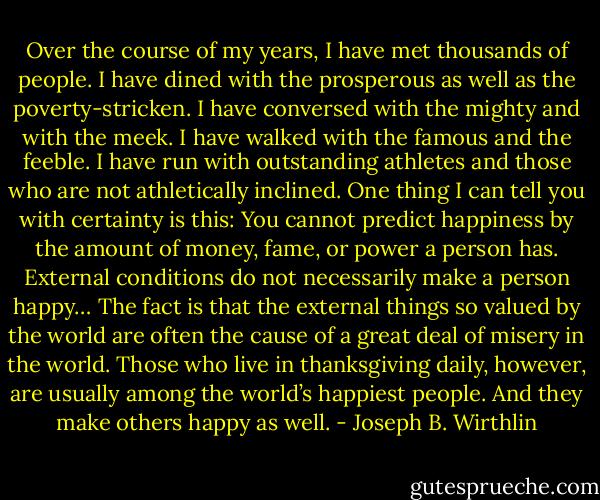 Over the course of my years, I have met thousands of people. I have dined with the prosperous as well as the poverty-stricken. I have conversed with the mighty and with the meek. I have walked with the famous and the feeble. I have run with outstanding athletes and those who are not athletically inclined. One thing I can tell you with certainty is this: You cannot predict happiness by the amount of money, fame, or power a person has. External conditions do not necessarily make a person happy… The fact is that the external things so valued by the world are often the cause of a great deal of misery in the world. Those who live in thanksgiving daily, however, are usually among the world’s happiest people. And they make others happy as well. - Joseph B. Wirthlin