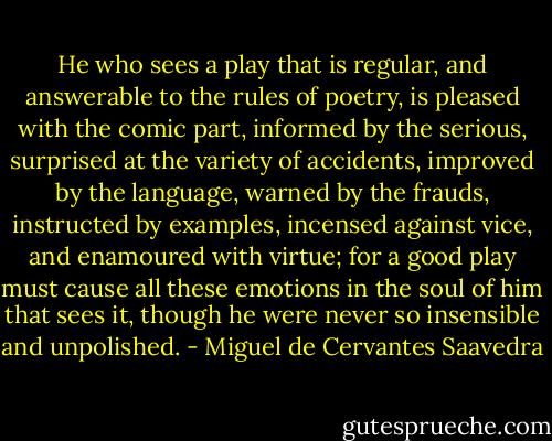 He who sees a play that is regular, and answerable to the rules of poetry, is pleased with the comic part, informed by the serious, surprised at the variety of accidents, improved by the language, warned by the frauds, instructed by examples, incensed against vice, and enamoured with virtue; for a good play must cause all these emotions in the soul of him that sees it, though he were never so insensible and unpolished. - Miguel de Cervantes Saavedra