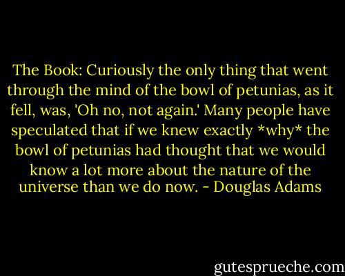 The Book: Curiously the only thing that went through the mind of the bowl of petunias, as it fell, was, 'Oh no, not again.' Many people have speculated that if we knew exactly *why* the bowl of petunias had thought that we would know a lot more about the nature of the universe than we do now. - Douglas Adams