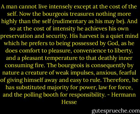 A man cannot live intensely except at the cost of the self. Now the bourgeois treasures nothing more highly than the self (rudimentary as his may be). And so at the cost of intensity he achieves his own preservation and security. His harvest is a quiet mind which he prefers to being possessed by God, as he does comfort to pleasure, convenience to liberty, and a pleasant temperature to that deathly inner consuming fire. The bourgeois is consequently by nature a creature of weak impulses, anxious, fearful of giving himself away and easy to rule. Therefore, he has substituted majority for power, law for force, and the polling booth for responsibility. - Hermann Hesse