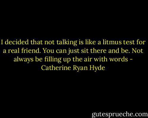 I decided that not talking is like a litmus test for a real friend. You can just sit there and be. Not always be filling up the air with words - Catherine Ryan Hyde
