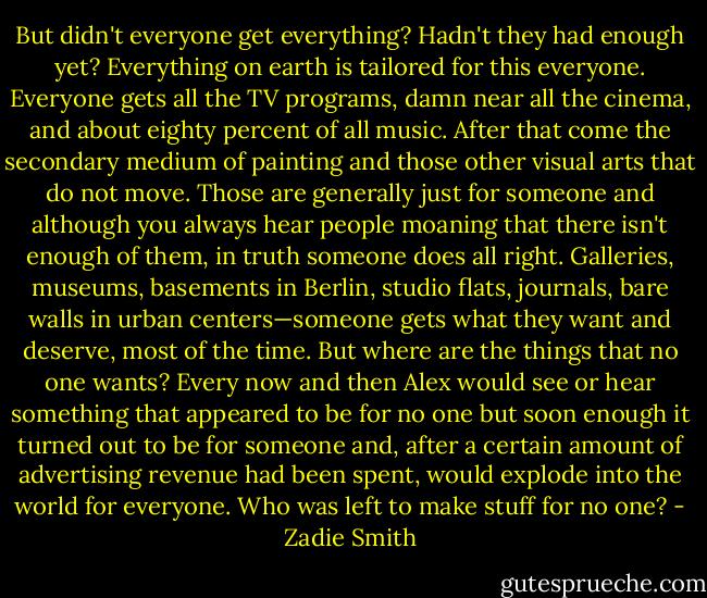But didn't everyone get everything? Hadn't they had enough yet? Everything on earth is tailored for this everyone. Everyone gets all the TV programs, damn near all the cinema, and about eighty percent of all music. After that come the secondary medium of painting and those other visual arts that do not move. Those are generally just for someone and although you always hear people moaning that there isn't enough of them, in truth someone does all right. Galleries, museums, basements in Berlin, studio flats, journals, bare walls in urban centers—someone gets what they want and deserve, most of the time. But where are the things that no one wants? Every now and then Alex would see or hear something that appeared to be for no one but soon enough it turned out to be for someone and, after a certain amount of advertising revenue had been spent, would explode into the world for everyone. Who was left to make stuff for no one? - Zadie Smith