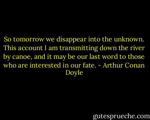 So tomorrow we disappear into the unknown. This account I am transmitting down the river by canoe, and it may be our last word to those who are interested in our fate. - Arthur Conan Doyle