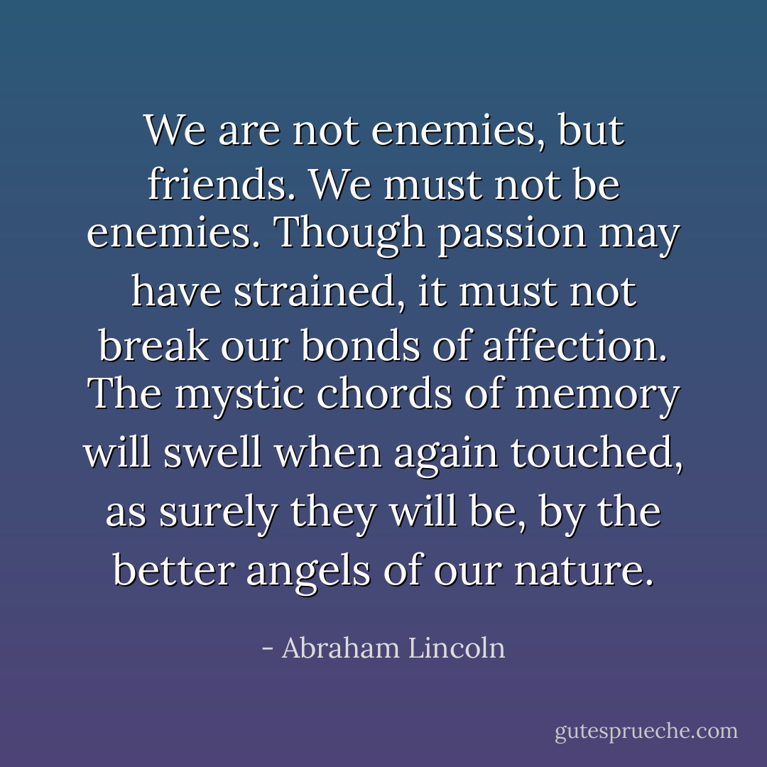 We are not enemies, but friends. We must not be enemies. Though passion may have strained, it must not break our bonds of affection. The mystic chords of memory will swell when again touched, as surely they will be, by the better angels of our nature. - Abraham Lincoln