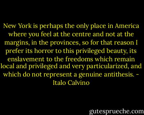 New York is perhaps the only place in America where you feel at the centre and not at the margins, in the provinces, so for that reason I prefer its horror to this privileged beauty, its enslavement to the freedoms which remain local and privileged and very particularized, and which do not represent a genuine antithesis. - Italo Calvino