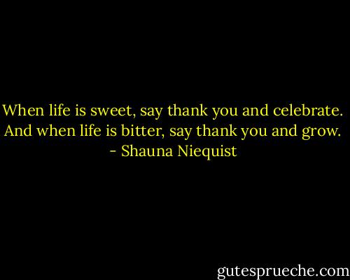 When life is sweet, say thank you and celebrate. And when life is bitter, say thank you and grow. - Shauna Niequist