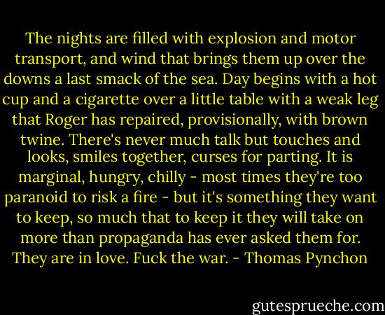 The nights are filled with explosion and motor transport, and wind that brings them up over the downs a last smack of the sea. Day begins with a hot cup and a cigarette over a little table with a weak leg that Roger has repaired, provisionally, with brown twine. There's never much talk but touches and looks, smiles together, curses for parting. It is marginal, hungry, chilly - most times they're too paranoid to risk a fire - but it's something they want to keep, so much that to keep it they will take on more than propaganda has ever asked them for. They are in love. Fuck the war. - Thomas Pynchon