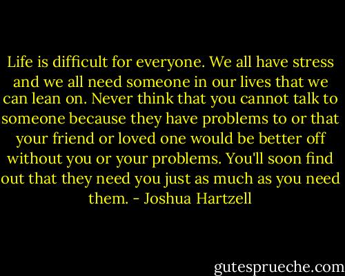 Life is difficult for everyone. We all have stress and we all need someone in our lives that we can lean on. Never think that you cannot talk to someone because they have problems to or that your friend or loved one would be better off without you or your problems. You'll soon find out that they need you just as much as you need them. - Joshua Hartzell