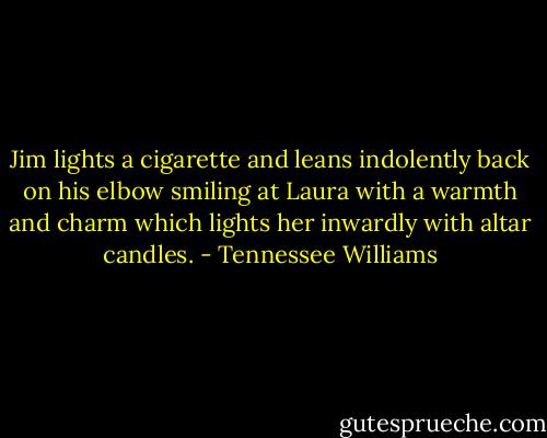 Jim lights a cigarette and leans indolently back on his elbow smiling at Laura with a warmth and charm which lights her inwardly with altar candles. - Tennessee Williams