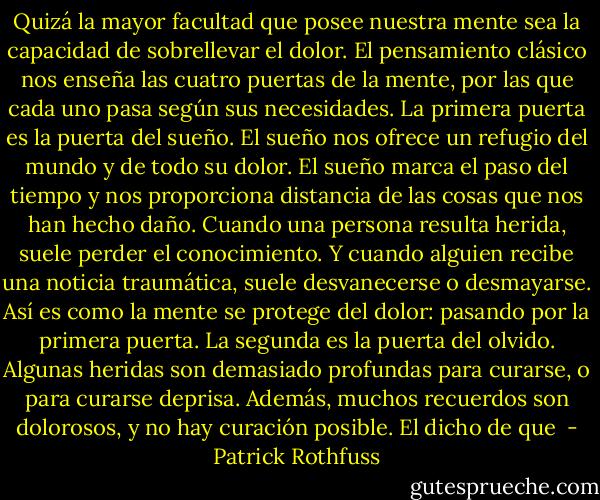 Quizá la mayor facultad que posee nuestra mente sea la capacidad de sobrellevar el dolor. El pensamiento clásico nos enseña las cuatro puertas de la mente, por las que cada uno pasa según sus necesidades.<br />La primera puerta es la puerta del sueño. El sueño nos ofrece un refugio del mundo y de todo su dolor. El sueño marca el paso del tiempo y nos proporciona distancia de las cosas que nos han hecho daño. Cuando una persona resulta herida, suele perder el conocimiento. Y cuando alguien recibe una noticia traumática, suele desvanecerse o desmayarse. Así es como la mente se protege del dolor: pasando por la primera puerta.<br />La segunda es la puerta del olvido. Algunas heridas son demasiado profundas para curarse, o para curarse deprisa. Además, muchos recuerdos son dolorosos, y no hay curación posible. El dicho de que  - Patrick Rothfuss