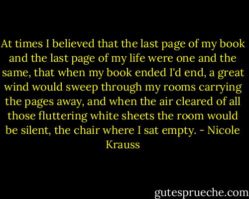 At times I believed that the last page of my book and the last page of my life were one and the same, that when my book ended I'd end, a great wind would sweep through my rooms carrying the pages away, and when the air cleared of all those fluttering white sheets the room would be silent, the chair where I sat empty. - Nicole Krauss