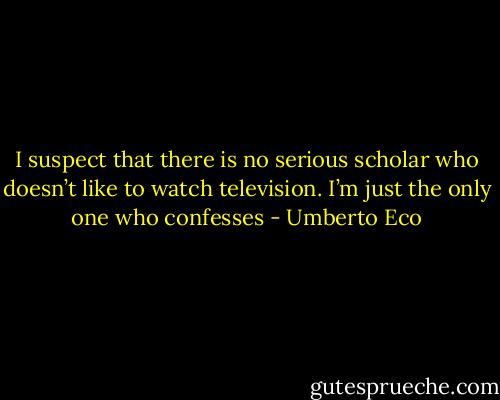 I suspect that there is no serious scholar who doesn’t like to watch television. I’m just the only one who confesses - Umberto Eco