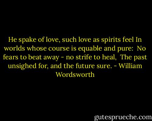 He spake of love, such love as spirits feel<br />In worlds whose course is equable and pure: <br />No fears to beat away - no strife to heal, <br />The past unsighed for, and the future sure. - William Wordsworth