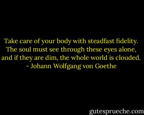 Take care of your body with steadfast fidelity. The soul must see through these eyes alone, and if they are dim, the whole world is clouded. - Johann Wolfgang von Goethe