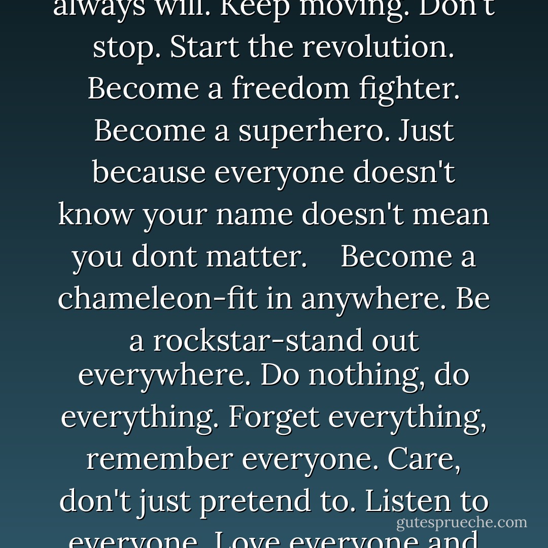 Don't exist. <br />Live. <br />Get out, explore. <br />Thrive. <br />Challenge authority. Challenge yourself. <br />Evolve. <br />Change forever. <br />Become who you say you always will. Keep moving. Don't stop. Start the revolution. Become a freedom fighter. Become a superhero. Just because everyone doesn't know your name doesn't mean you dont matter. <br /> <br />Become a chameleon-fit in anywhere. Be a rockstar-stand out everywhere. Do nothing, do everything. Forget everything, remember everyone. Care, don't just pretend to. Listen to everyone. Love everyone and nothing at the same time. Its impossible to be everything,but you can't stop trying to do it all. - Brian Krans