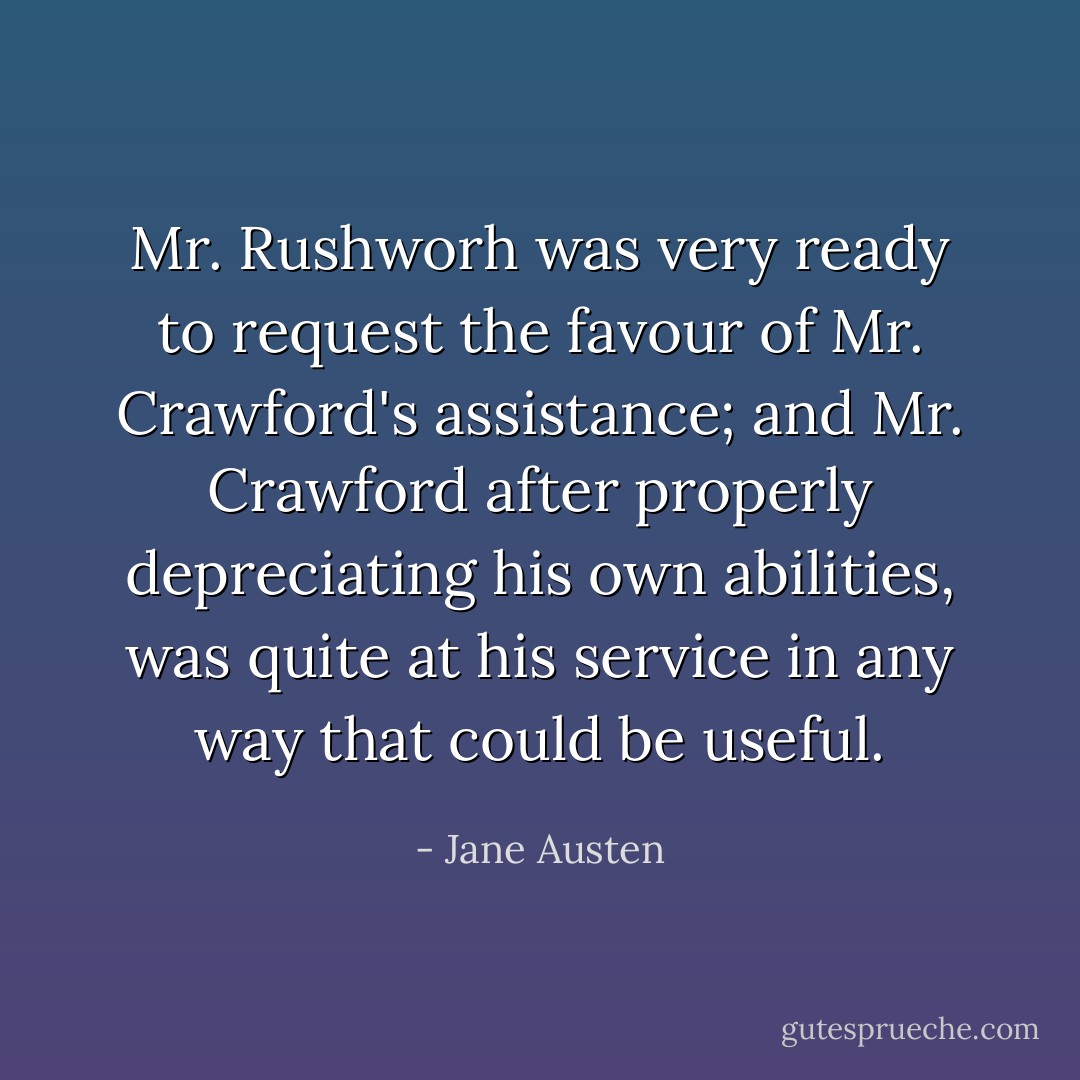 Mr. Rushworh was very ready to request the favour of Mr. Crawford's assistance; and Mr. Crawford after properly depreciating his own abilities, was quite at his service in any way that could be useful. - Jane Austen