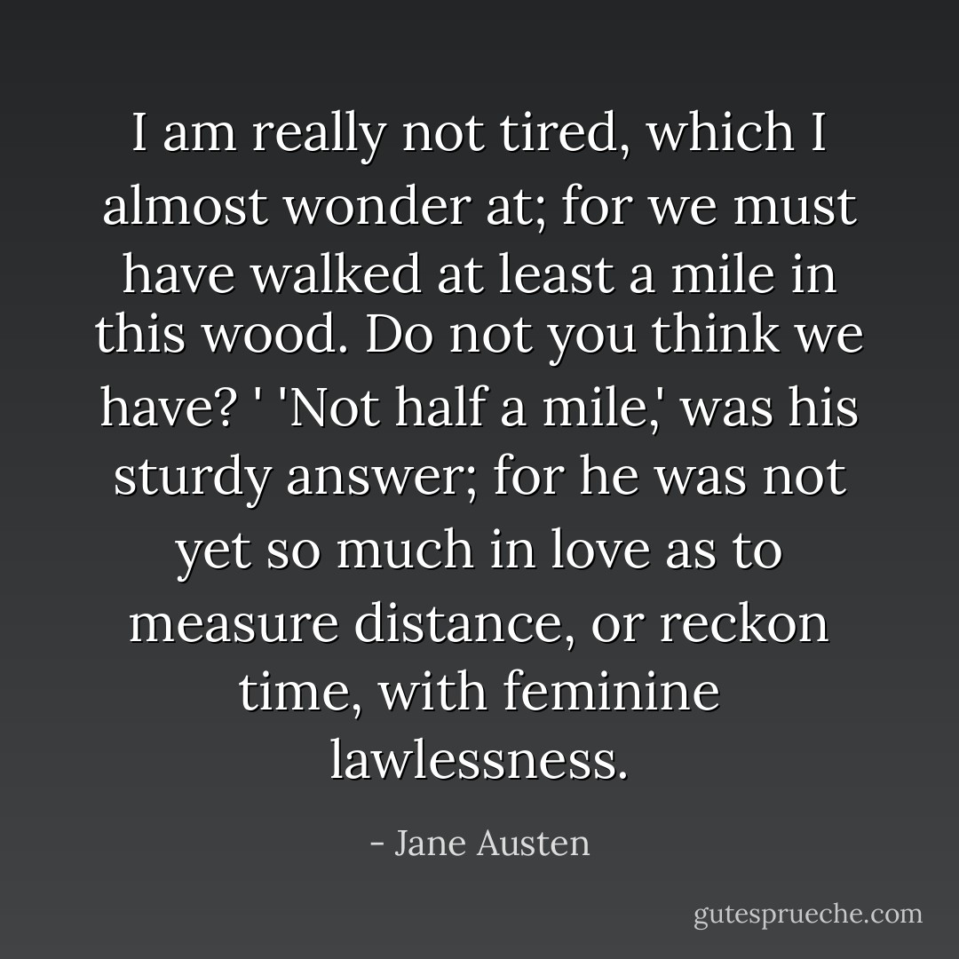 I am really not tired, which I almost wonder at; for we must have walked at least a mile in this wood. Do not you think we have? '<br />'Not half a mile,' was his sturdy answer; for he was not yet so much in love as to measure distance, or reckon time, with feminine lawlessness. - Jane Austen