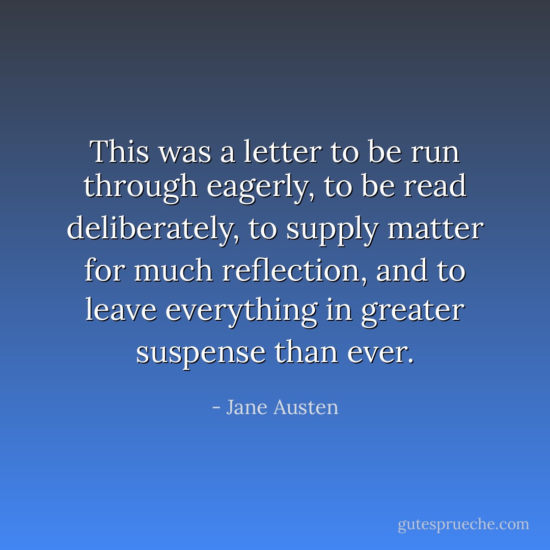 This was a letter to be run through eagerly, to be read deliberately, to supply matter for much reflection, and to leave everything in greater suspense than ever. - Jane Austen