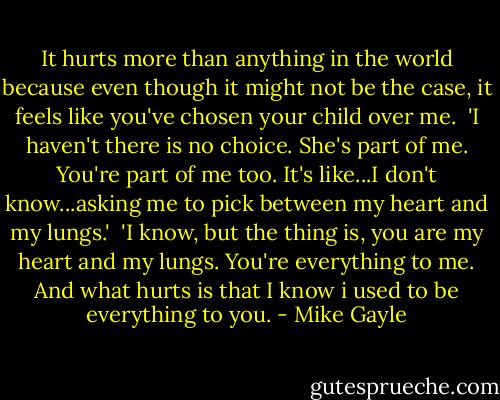It hurts more than anything in the world because even though it might not be the case, it feels like you've chosen your child over me.<br /><br />'I haven't there is no choice. She's part of me. You're part of me too. It's like...I don't know...asking me to pick between my heart and my lungs.'<br /><br />'I know, but the thing is, you are my heart and my lungs. You're everything to me. And what hurts is that I know i used to be everything to you. - Mike Gayle