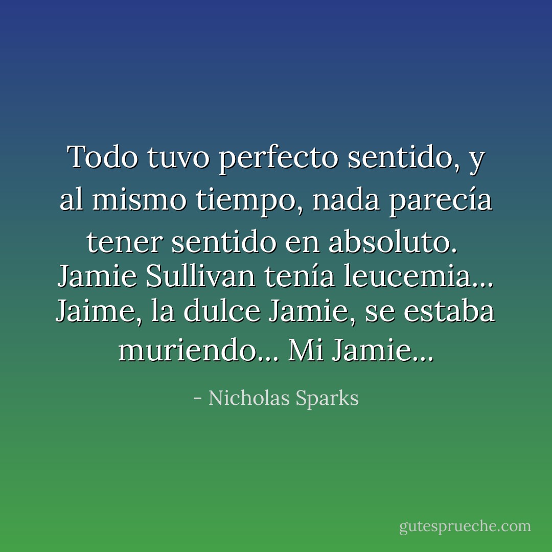 Todo tuvo perfecto sentido, y al mismo tiempo, nada parecía tener sentido en absoluto. <br />Jamie Sullivan tenía leucemia... Jaime, la dulce Jamie, se estaba muriendo... Mi Jamie... - Nicholas Sparks