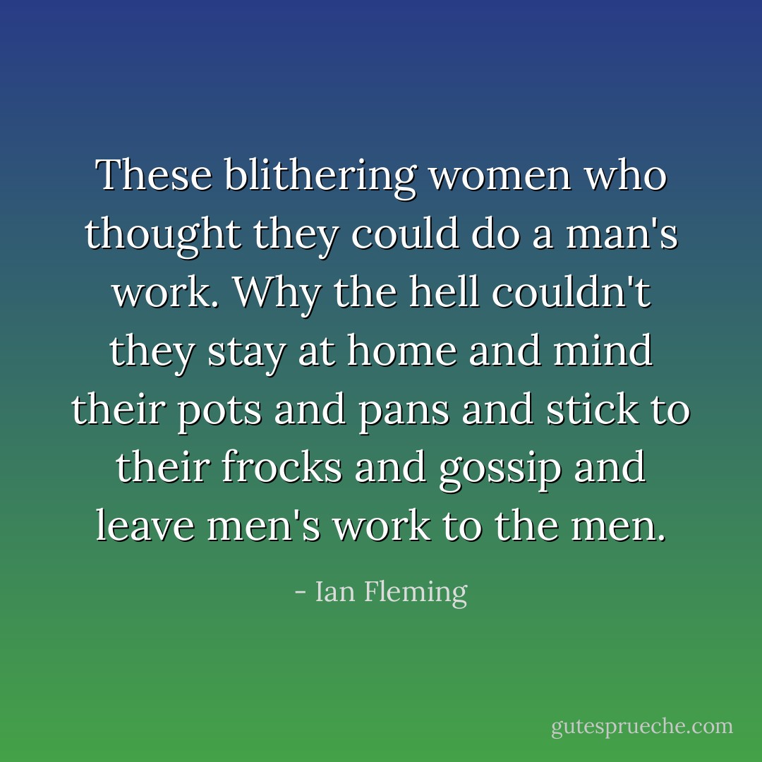 These blithering women who thought they could do a man's work. Why the hell couldn't they stay at home and mind their pots and pans and stick to their frocks and gossip and leave men's work to the men. - Ian Fleming