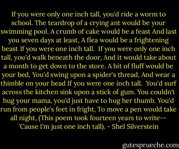 If you were only one inch tall, you'd ride a worm to school.<br />The teardrop of a crying ant would be your swimming pool.<br />A crumb of cake would be a feast<br />And last you seven days at least,<br />A flea would be a frightening beast<br />If you were one inch tall.<br /><br />If you were only one inch tall, you'd walk beneath the door,<br />And it would take about a month to get down to the store.<br />A bit of fluff would be your bed,<br />You'd swing upon a spider's thread,<br />And wear a thimble on your head<br />If you were one inch tall.<br /><br />You'd surf across the kitchen sink upon a stick of gum.<br />You couldn't hug your mama, you'd just have to hug her thumb.<br />You'd run from people's feet in fright,<br />To move a pen would take all night,<br />(This poem took fourteen years to write--<br />'Cause I'm just one inch tall). - Shel Silverstein