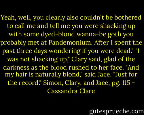 Yeah, well, you clearly also couldn't be bothered to call me and tell me you were shacking up with some dyed-blond wanna-be goth you probably met at Pandemonium. After I spent the past three days wondering if you were dead."<br />"I was not shacking up," Clary said, glad of the darkness as the blood rushed to her face.<br />"And my hair is naturally blond," said Jace. "Just for the record."<br />Simon, Clary, and Jace, pg. 115 - Cassandra Clare