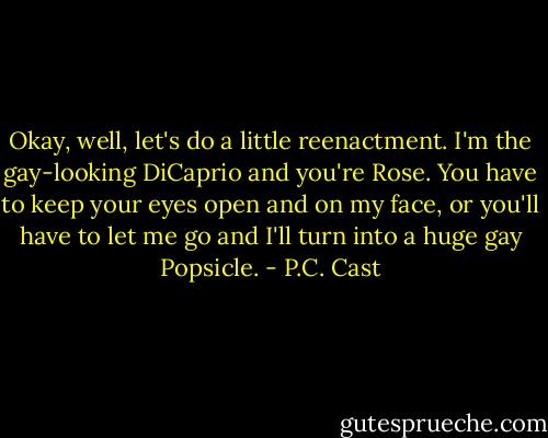 Okay, well, let's do a little reenactment. I'm the gay-looking DiCaprio and you're Rose. You have to keep your eyes open and on my face, or you'll have to let me go and I'll turn into a huge gay Popsicle. - P.C. Cast