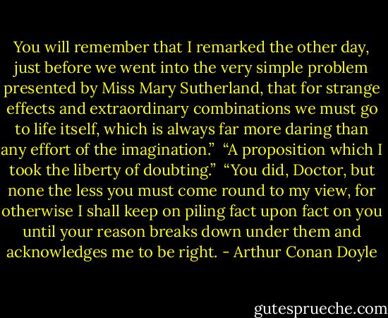 You will remember that I remarked the other day, just before we went into the very simple problem presented by Miss Mary Sutherland, that for strange effects and extraordinary combinations we must go to life itself, which is always far more daring than any effort of the imagination.”<br /><br />“A proposition which I took the liberty of doubting.”<br /><br />“You did, Doctor, but none the less you must come round to my view, for otherwise I shall keep on piling fact upon fact on you until your reason breaks down under them and acknowledges me to be right. - Arthur Conan Doyle