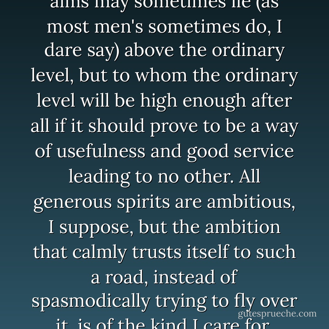I mean a man whose hopes and aims may sometimes lie (as most men's sometimes do, I dare say) above the ordinary level, but to whom the ordinary level will be high enough after all if it should prove to be a way of usefulness and good service leading to no other. All generous spirits are ambitious, I suppose, but the ambition that calmly trusts itself to such a road, instead of spasmodically trying to fly over it, is of the kind I care for. - Charles Dickens