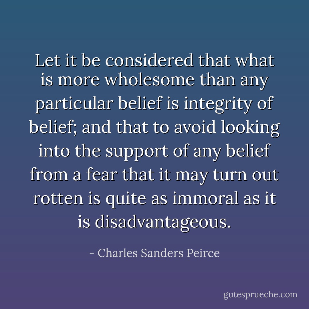 Let it be considered that what is more wholesome than any particular belief is integrity of belief; and that to avoid looking into the support of any belief from a fear that it may turn out rotten is quite as immoral as it is disadvantageous. - Charles Sanders Peirce