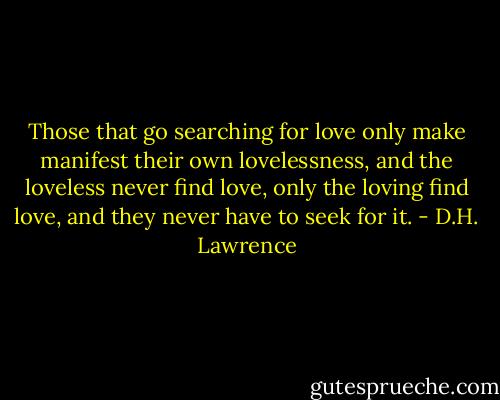 Those that go searching for love only make manifest their own lovelessness, and the loveless never find love, only the loving find love, and they never have to seek for it. - D.H. Lawrence