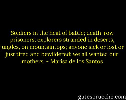 Soldiers in the heat of battle; death-row prisoners; explorers stranded in deserts, jungles, on mountaintops; anyone sick or lost or just tired and bewildered: we all wanted our mothers. - Marisa de los Santos