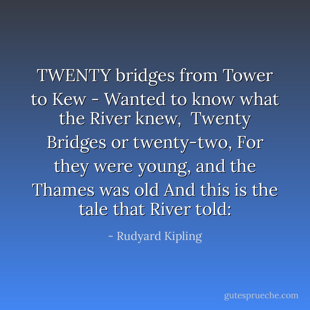 TWENTY bridges from Tower to Kew -<br />Wanted to know what the River knew, <br />Twenty Bridges or twenty-two,<br />For they were young, and the Thames was old<br />And this is the tale that River told: - Rudyard Kipling