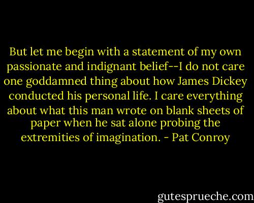But let me begin with a statement of my own passionate and indignant belief--I do not care one goddamned thing about how James Dickey conducted his personal life. I care everything about what this man wrote on blank sheets of paper when he sat alone probing the extremities of imagination. - Pat Conroy