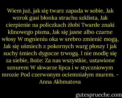 Wiem już, jak się twarz zapada w sobie,<br />Jak wzrok gasi błonka strachu szklista,<br />Jak cierpienie na policzkach żłobi<br />Twarde znaki klinowego pisma,<br />Jak się jasne albo czarne włosy<br />W mgnieniu oka w srebro zmienić mogą,<br />Jak się uśmiech z pokornych warg płoszy<br />I jak suchy śmiech dygocze trwogą.<br />I nie modlę się za siebie, Boże:<br />Za nas wszystkie, ustawione sznurem<br />W skwarze lipca i w styczniowym mrozie<br />Pod czerwonym ociemniałym murem. - Anna Akhmatova
