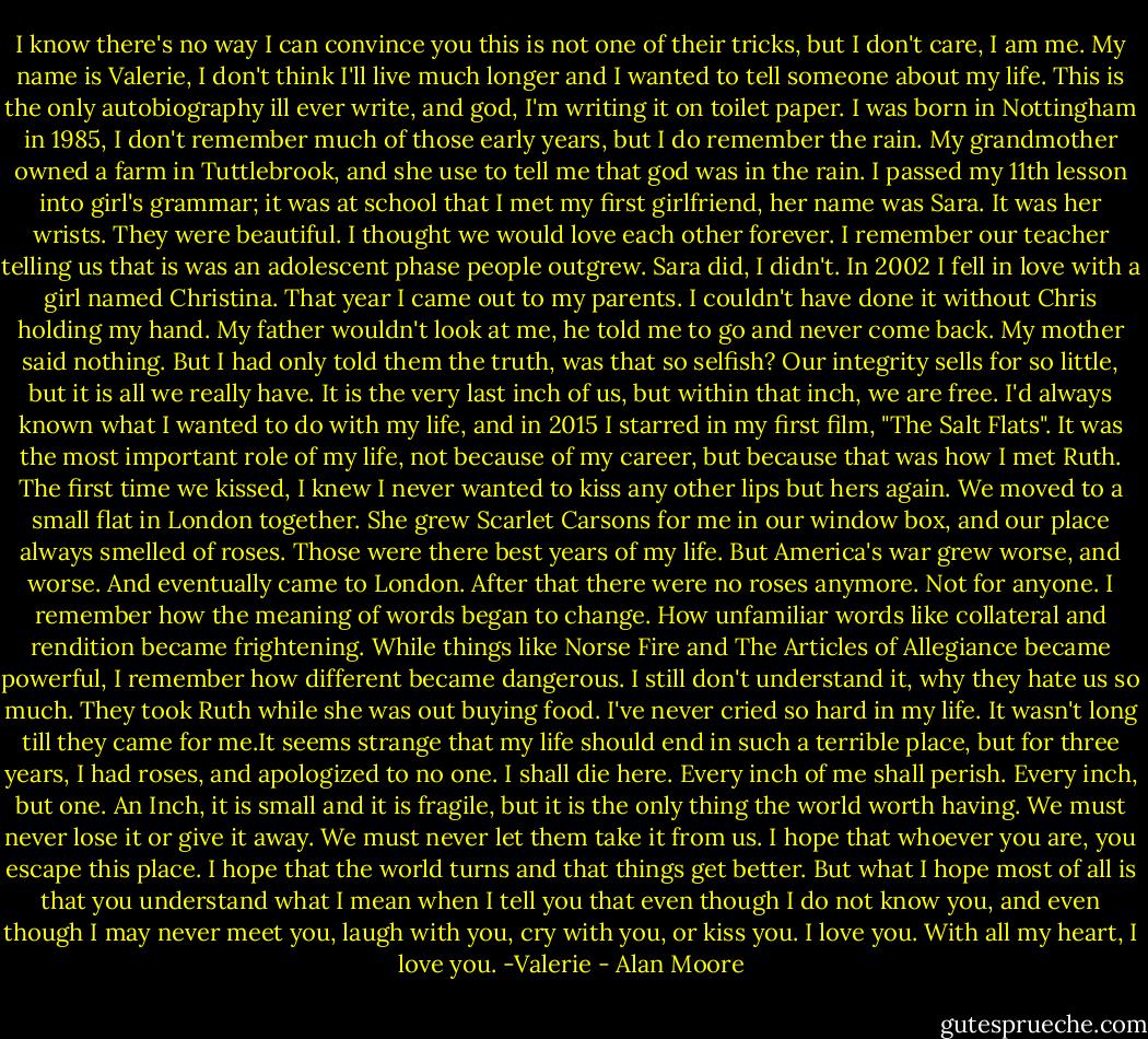 I know there's no way I can convince you this is not one of their tricks, but I don't care, I am me. My name is Valerie, I don't think I'll live much longer and I wanted to tell someone about my life. This is the only autobiography ill ever write, and god, I'm writing it on toilet paper. I was born in Nottingham in 1985, I don't remember much of those early years, but I do remember the rain. My grandmother owned a farm in Tuttlebrook, and she use to tell me that god was in the rain. I passed my 11th lesson into girl's grammar; it was at school that I met my first girlfriend, her name was Sara. It was her wrists. They were beautiful. I thought we would love each other forever. I remember our teacher telling us that is was an adolescent phase people outgrew. Sara did, I didn't. In 2002 I fell in love with a girl named Christina. That year I came out to my parents. I couldn't have done it without Chris holding my hand. My father wouldn't look at me, he told me to go and never come back. My mother said nothing. But I had only told them the truth, was that so selfish? Our integrity sells for so little, but it is all we really have. It is the very last inch of us, but within that inch, we are free. I'd always known what I wanted to do with my life, and in 2015 I starred in my first film, "The Salt Flats". It was the most important role of my life, not because of my career, but because that was how I met Ruth. The first time we kissed, I knew I never wanted to kiss any other lips but hers again. We moved to a small flat in London together. She grew Scarlet Carsons for me in our window box, and our place always smelled of roses. Those were there best years of my life. But America's war grew worse, and worse. And eventually came to London. After that there were no roses anymore. Not for anyone. I remember how the meaning of words began to change. How unfamiliar words like collateral and rendition became frightening. While things like Norse Fire and The Articles of Allegiance became powerful, I remember how different became dangerous. I still don't understand it, why they hate us so much. They took Ruth while she was out buying food. I've never cried so hard in my life. It wasn't long till they came for me.It seems strange that my life should end in such a terrible place, but for three years, I had roses, and apologized to no one. I shall die here. Every inch of me shall perish. Every inch, but one. An Inch, it is small and it is fragile, but it is the only thing the world worth having. We must never lose it or give it away. We must never let them take it from us. I hope that whoever you are, you escape this place. I hope that the world turns and that things get better. But what I hope most of all is that you understand what I mean when I tell you that even though I do not know you, and even though I may never meet you, laugh with you, cry with you, or kiss you. I love you. With all my heart, I love you. -Valerie - Alan Moore