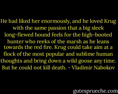 He had liked her enormously, and he loved Krug with the same passion that a big sleek long-flewed hound feels for the high-booted hunter who reeks of the marsh as he leans towards the red fire. Krug could take aim at a flock of the most popular and sublime human thoughts and bring down a wild goose any time. But he could not kill death. - Vladimir Nabokov