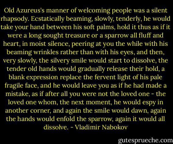 Old Azureus's manner of welcoming people was a silent rhapsody. Ecstatically beaming, slowly, tenderly, he would take your hand between his soft palms, hold it thus as if it were a long sought treasure or a sparrow all fluff and heart, in moist silence, peering at you the while with his beaming wrinkles rather than with his eyes, and then, very slowly, the silvery smile would start to dissolve, the tender old hands would gradually release their hold, a blank expression replace the fervent light of his pale fragile face, and he would leave you as if he had made a mistake, as if after all you were not the loved one - the loved one whom, the next moment, he would espy in another corner, and again the smile would dawn, again the hands would enfold the sparrow, again it would all dissolve. - Vladimir Nabokov