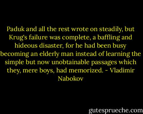 Paduk and all the rest wrote on steadily, but Krug's failure was complete, a baffling and hideous disaster, for he had been busy becoming an elderly man instead of learning the simple but now unobtainable passages which they, mere boys, had memorized. - Vladimir Nabokov