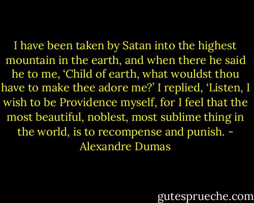 I have been taken by Satan into the highest mountain in the earth, and when there he said he to me, ‘Child of earth, what wouldst thou have to make thee adore me?’ I replied, ‘Listen, I wish to be Providence myself, for I feel that the most beautiful, noblest, most sublime thing in the world, is to recompense and punish. - Alexandre Dumas