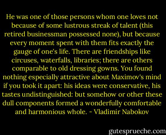 He was one of those persons whom one loves not because of some lustrous streak of talent (this retired businessman possessed none), but because every moment spent with them fits exactly the gauge of one's life. There are friendships like circuses, waterfalls, libraries; there are others comparable to old dressing gowns. You found nothing especially attractive about Maximov's mind if you took it apart: his ideas were conservative, his tastes undistinguished: but somehow or other these dull components formed a wonderfully comfortable and harmonious whole. - Vladimir Nabokov