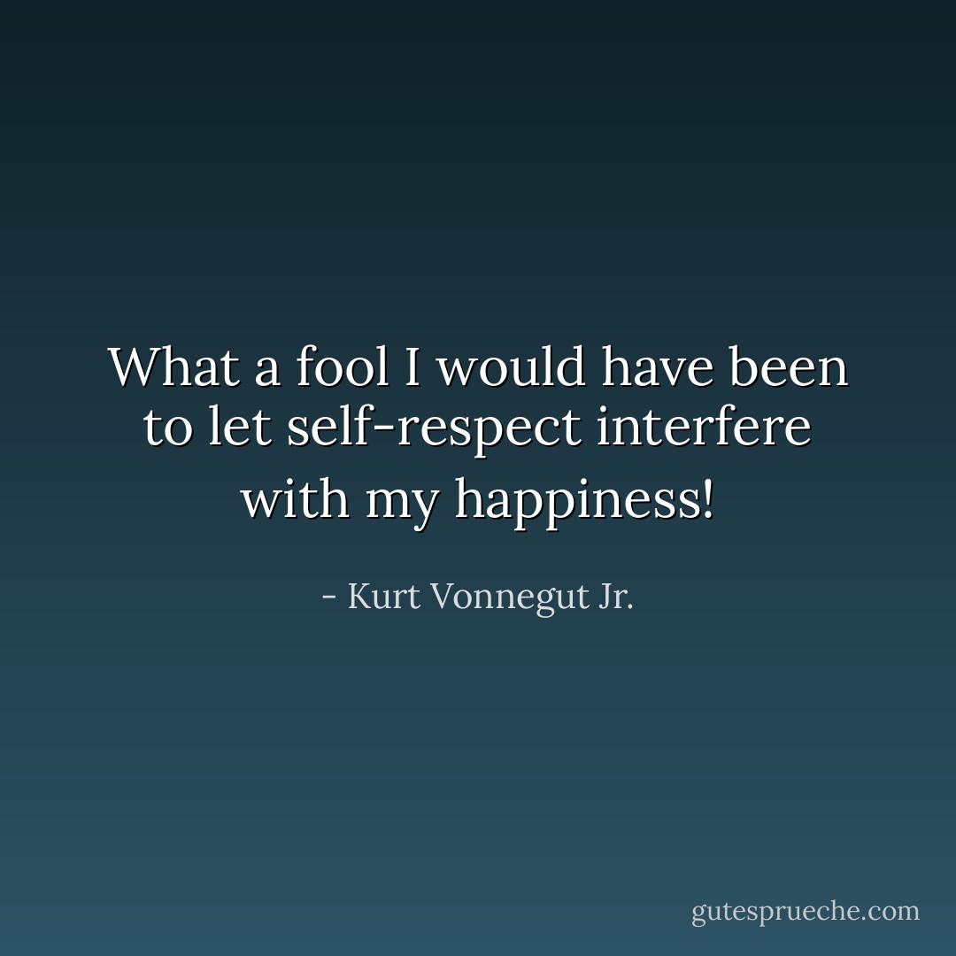 What a fool I would have been to let self-respect interfere with my happiness! - Kurt Vonnegut Jr.