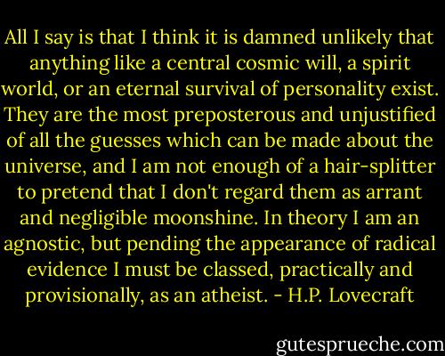 All I say is that I think it is damned unlikely that anything like a central cosmic will, a spirit world, or an eternal survival of personality exist. They are the most preposterous and unjustified of all the guesses which can be made about the universe, and I am not enough of a hair-splitter to pretend that I don't regard them as arrant and negligible moonshine. In theory I am an agnostic, but pending the appearance of radical evidence I must be classed, practically and provisionally, as an atheist. - H.P. Lovecraft