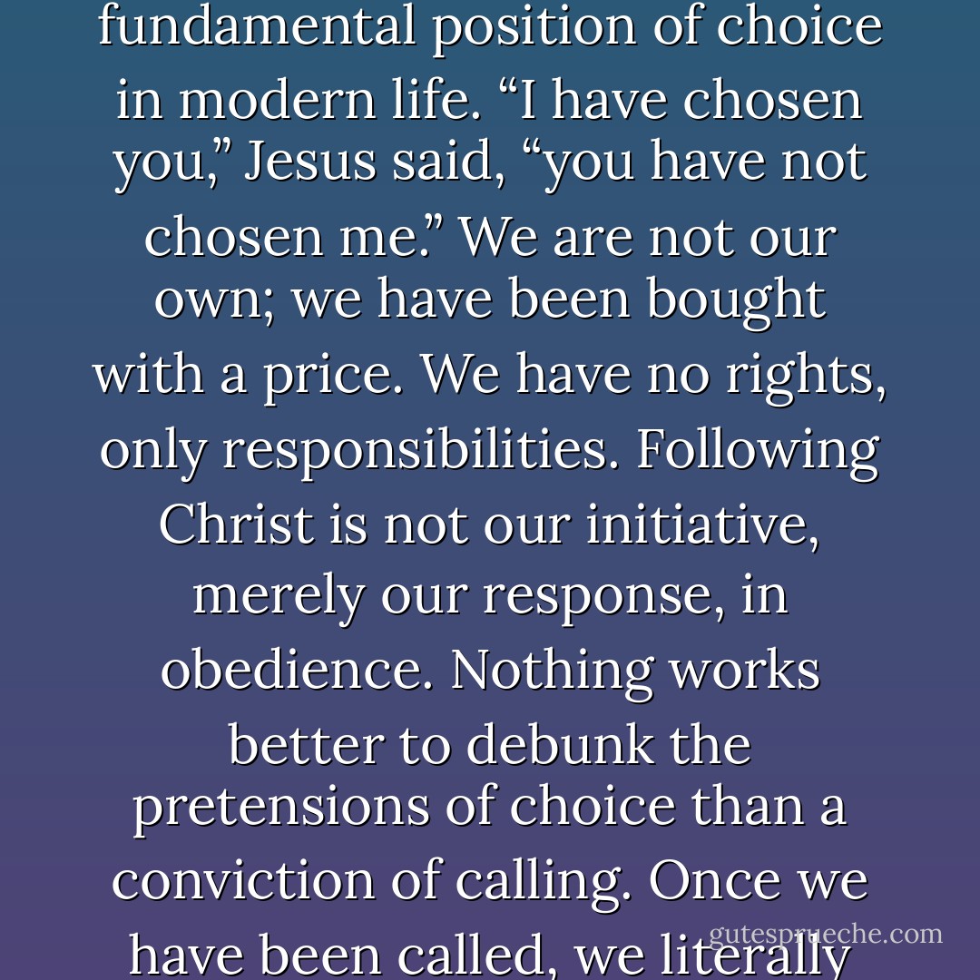 Thus, for followers of Christ, calling neutralizes the fundamental position of choice in modern life. “I have chosen you,” Jesus said, “you have not chosen me.” We are not our own; we have been bought with a price. We have no rights, only responsibilities. Following Christ is not our initiative, merely our response, in obedience. Nothing works better to debunk the pretensions of choice than a conviction of calling. Once we have been called, we literally “have no choice. - Os Guinness
